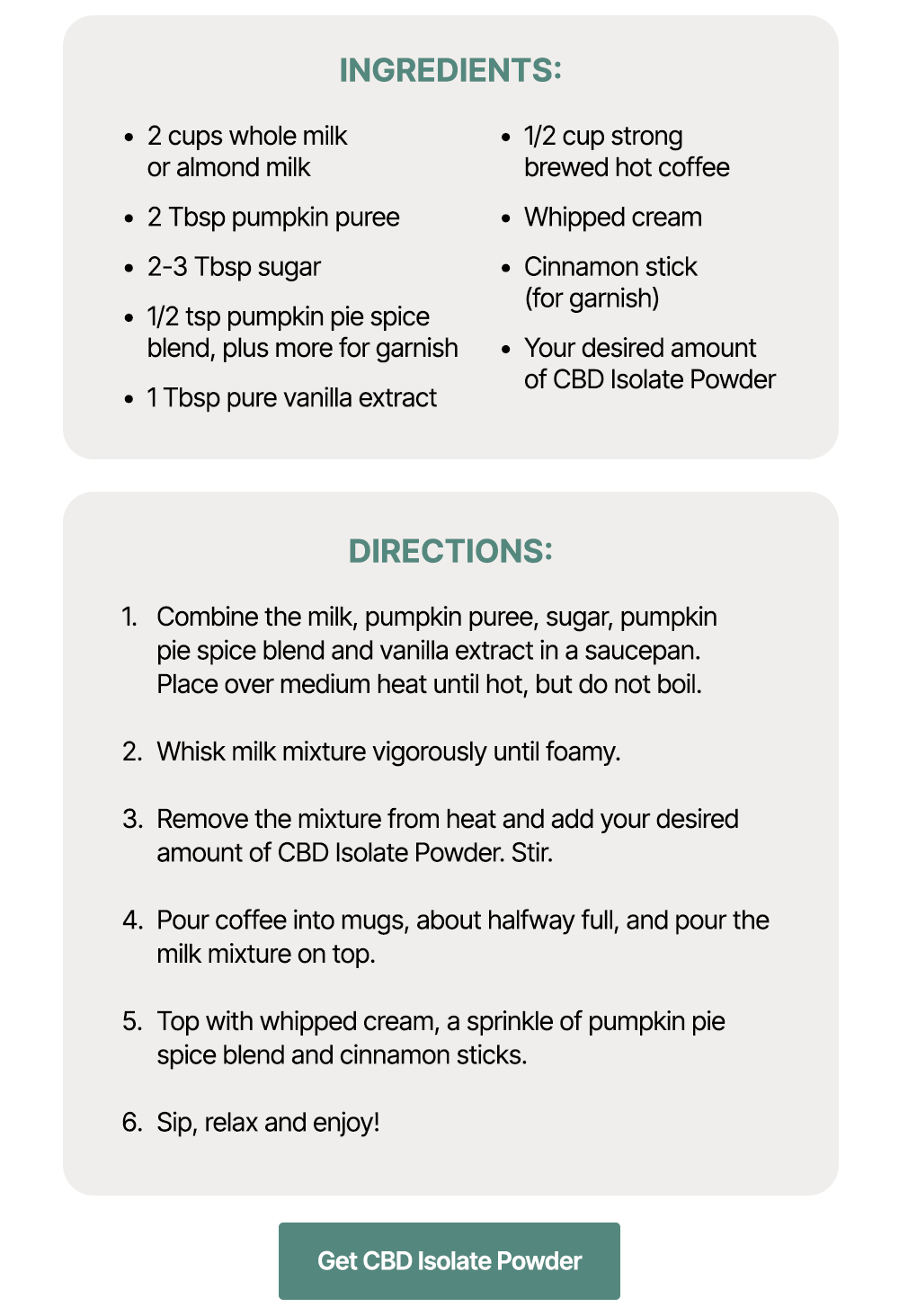 Ingredients: *2 cups whole milk or almond milk *2 Tbsp pumpkin puree *2-3 Tbsp sugar *1/2 tsp pumpkin pie spice blend, plus more for garnish *1 Tbsp pure vanilla extract *1/2 cup strong brewed hot coffee *Whipped cream *Cinnamon stick (for garnish) *Your desired amount of CBD Isolate Powder Directions: *Combine the milk, pumpkin puree, sugar, pumpkin pie spice blend and vanilla extract in a saucepan. Place over medium heat until hot, but do not boil. *Whisk milk mixture vigorously until foamy. *Remove the mixture from heat and add your desired amount of CBD Isolate Powder. Stir. *Pour coffee into mugs, about halfway full, and pour the milk mixture on top. *Top with whipped cream, a sprinkle of pumpkin pie spice blend and cinnamon sticks. *Sip, relax and enjoy! ~ Get CBD Isolate Powder ~