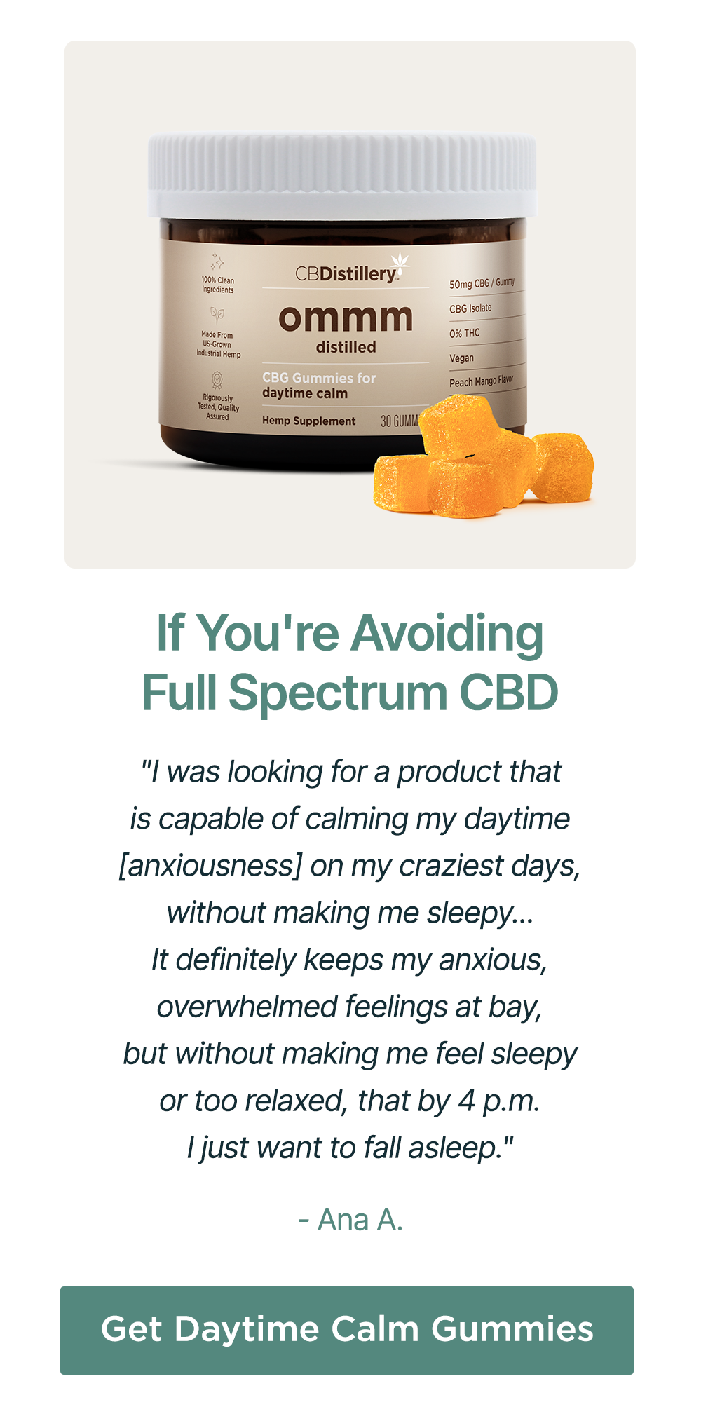 If You're Avoiding Full Spectrum CBD: "I was looking for a product that is capable of calming my daytime [anxiousness] on my craziest days, without making me sleepy... It definitely keeps my anxious, overwhelmed feelings at bay, but without making me feel sleepy or two relaxed, that by 4 p.m. I just want to fall asleep." - Ana A. Get Daytime Calm Gummies