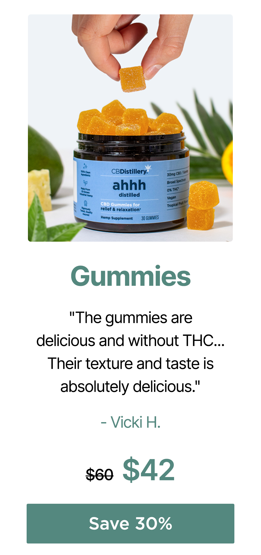 Gummies: "The gummies are delicious and without THC... Their texture and taste is absolutely delicious." - Vicki H. 30mg CBD Relief & Relaxation Gummies (0% THC*), originally $60, now $42. Save 30%