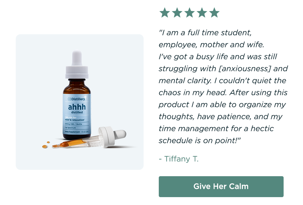 500mg CBD Relief & Relaxation Tincture: "I am a full time student, employee, mother and wife. I've got a busy life and was still struggling with [anxiousness] and mental clarity. I couldn't quiet the chaos in my head. After using this product I am able to organize my thoughts, have patience, and my time management for a hectic schedule is on point!" - Tiffany T. Give Her Calm