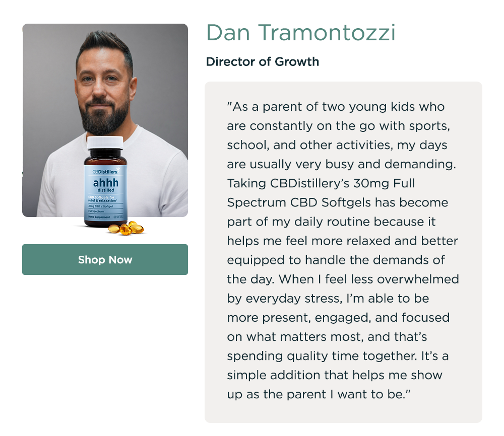 Dan Tramontozzi, Director of Growth. "As a parent of two young kids who are constantly on the go with sports, school, and other activities, my days are usually very busy and demanding. Taking CBDistillery’s 30mg Full Spectrum CBD Softgels has become part of my daily routine because it helps me feel more relaxed and better equipped to handle the demands of the day. When I feel less overwhelmed by everyday stress, I’m able to be more present, engaged, and focused on what matters most, and that’s spending quality time together. It’s a simple addition that helps me show up as the parent I want to be." Shop Now