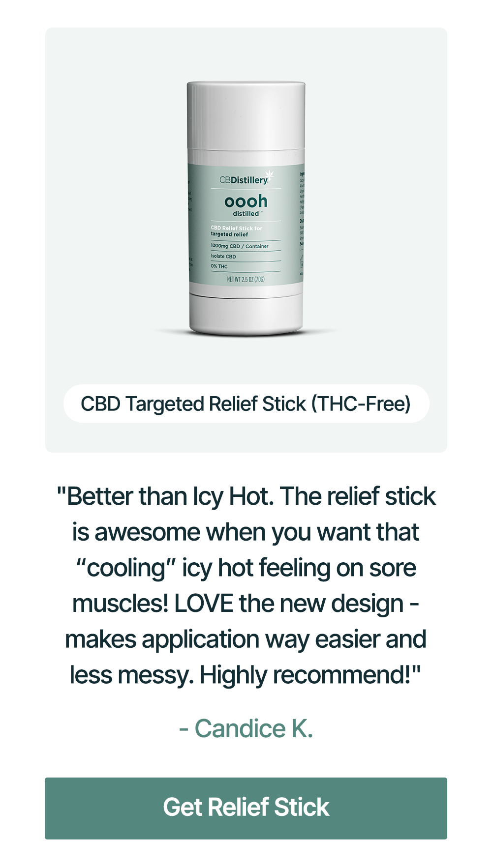 1000mg CBD Targeted Relief Stick (THC-Free): "Better than Icy Hot. The relief stick is awesome when you want that “cooling” icy hot feeling on sore muscles! LOVE the new design - makes application way easier and less messy. Highly recommend!" - Candice K. Get Relief Stick