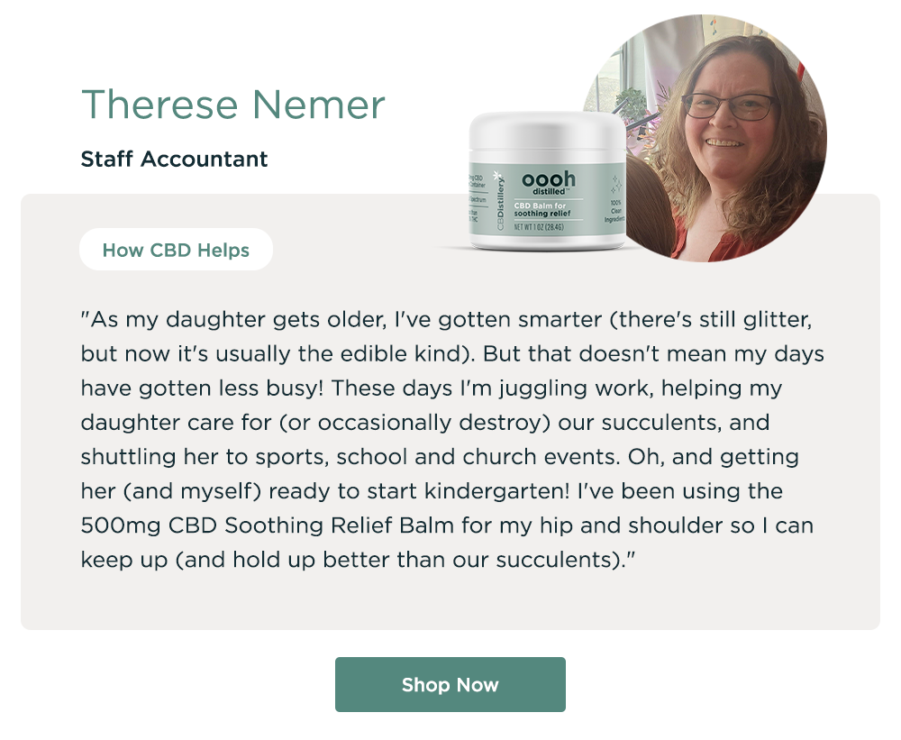 Therese Nemer, Staff Accountant. How CBD Helps: "As my daughter gets older, I've gotten smarter (there's still glitter, but now it's usually the edible kind). But that doesn't mean my days have gotten less busy! These days I'm juggling work, helping my daughter care for (or occasionally destroy) our succulents, and shuttling her to sports, school and church events. Oh, and getting her (and myself) ready to start kindergarten! I've been using the 500mg CBD Soothing Relief Balm for my hip and shoulder so I can keep up (and hold up better than our succulents)." Shop Now