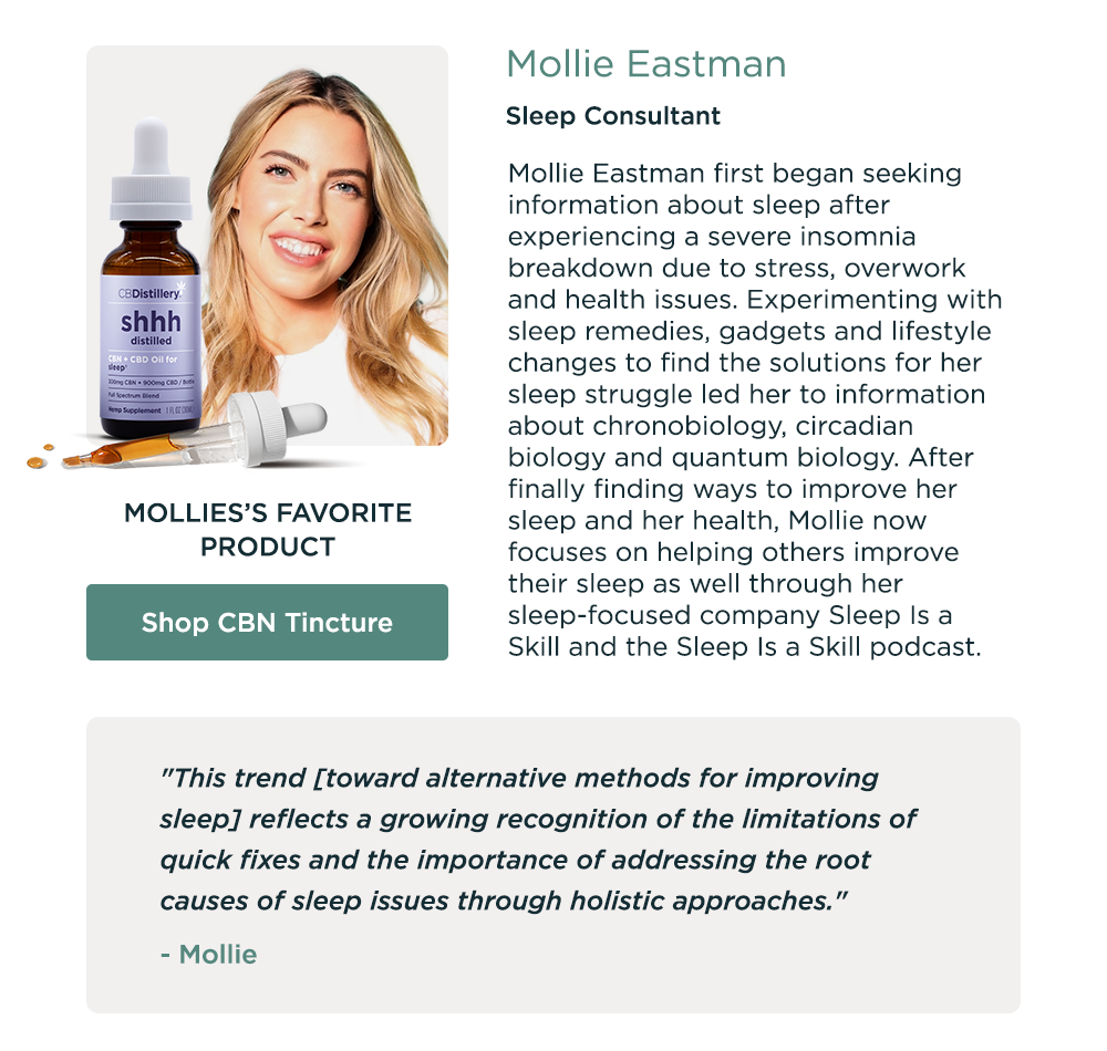 Mollie Eastman, Sleep Consultant. Mollie's Favorite Product: Shop CBN Tincture. Mollie Eastman first began seeking information about sleep after experiencing a severe insomnia breakdown due to stress, overwork and health issues. Experimenting with sleep remedies, gadgets and lifestyle changes to find the solutions for her sleep struggle led her to information about chronobiology, circadian biology and quantum biology. After finally finding ways to improve her sleep and her health, Mollie now focuses on helping others improve their sleep as well through her sleep-focused company Sleep Is a Skill and the Sleep Is a Skill podcast.  "This trend [toward alternative methods for improving sleep] reflects a growing recognition of the limitations of quick fixes and the importance of addressing the root causes of sleep issues through holistic approaches." - Mollie
