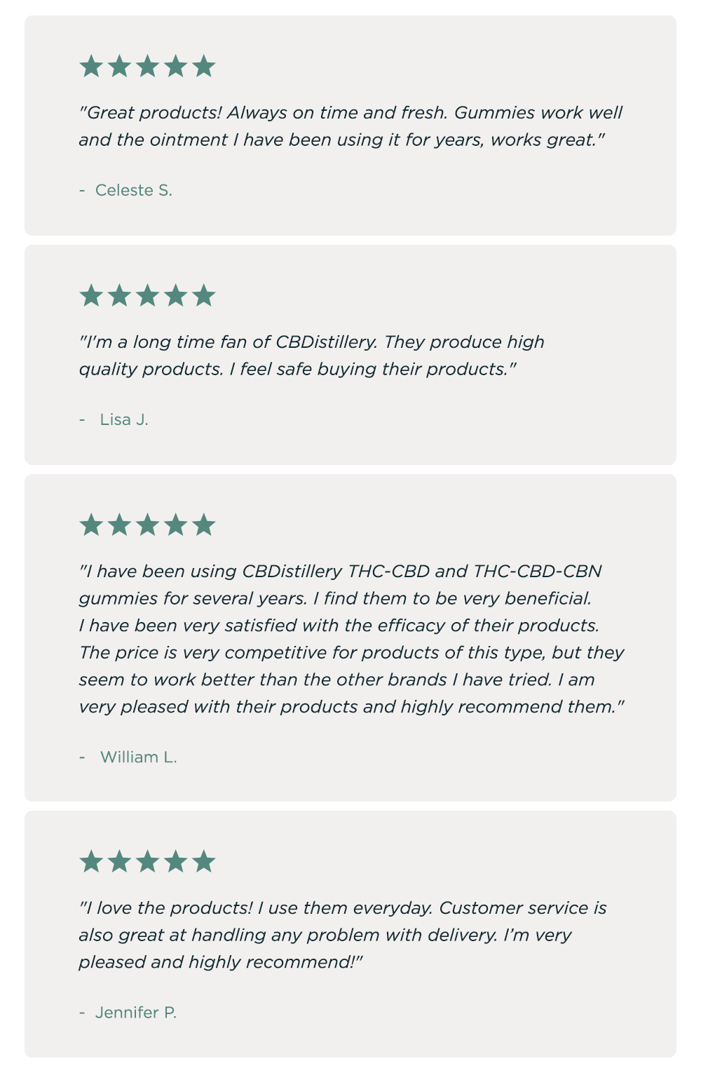 "Great products! Always on time and fresh. Gummies work well and the ointment I have been using it for years, works great." - Celeste S. * "I'm a long time fan of CBD distillery. They produce high quality products. I feel safe buying their products." - LISA J. * "I have been using CBDistillery THC-CBD and THC-CBD-CBN gummies for several years. I find them to be very beneficial. I have been very satisfied with the efficacy of their products. The price is very competitive for products of this type, but they seem to work better than the other brands I have tried. I am very pleased with their products and highly recommend them." - WILLIAM L. * "I love the products! I use them everyday. Customer service is also great at handling any problem with delivery. I’m very pleased and highly recommend!" - JENNIFER P.