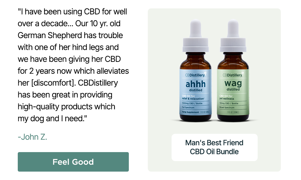 Man's Best Friend CBD Oil Bundle: "I have been using CBD for well over a decade... Our 10 yr. old German Shepherd has trouble with one of her hind legs and we have been giving her CBD for 2 years now which alleviates her [discomfort]. CBDistillery has been great in providing high-quality products which my dog and I need." - John Z. Feel Good