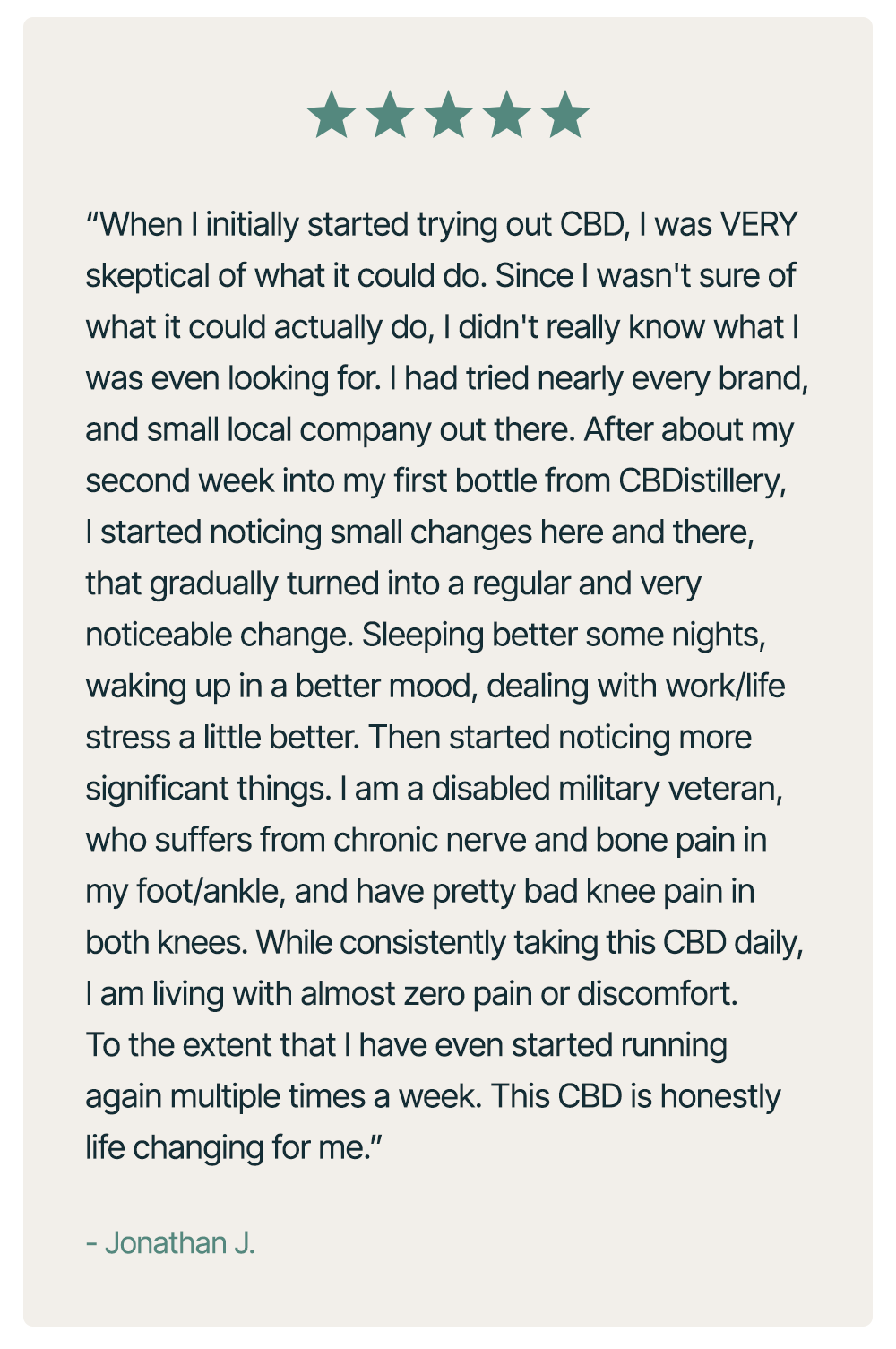“When I initially started trying out CBD, I was VERY skeptical of what it could do.&nbsp;Since I wasn't sure of what it could actually do, I didn't really know what I was even looking for.&nbsp;I had tried&nbsp;nearly everybrand, and&nbsp;small&nbsp;local company out there. After about my second week into my first bottle from&nbsp;CBDistillery, I started noticing small changes here and there, that gradually turned into a regular and very&nbsp;noticeable&nbsp;change. Sleeping better some nights, waking up in a better mood, dealing with work/life stress a little better.&nbsp;Then&nbsp;started noticing more significant things. I am a disabled military veteran, who suffers from chronic nerve and bone pain in my foot/ankle, and have&nbsp;pretty bad&nbsp;knee pain in both knees. While consistently taking this CBD daily, I am living with almost zero pain or discomfort. To the extent that I have even started running again multiple times a week. This CBD is honestly life changing for me.” – Jonathan J.&nbsp;