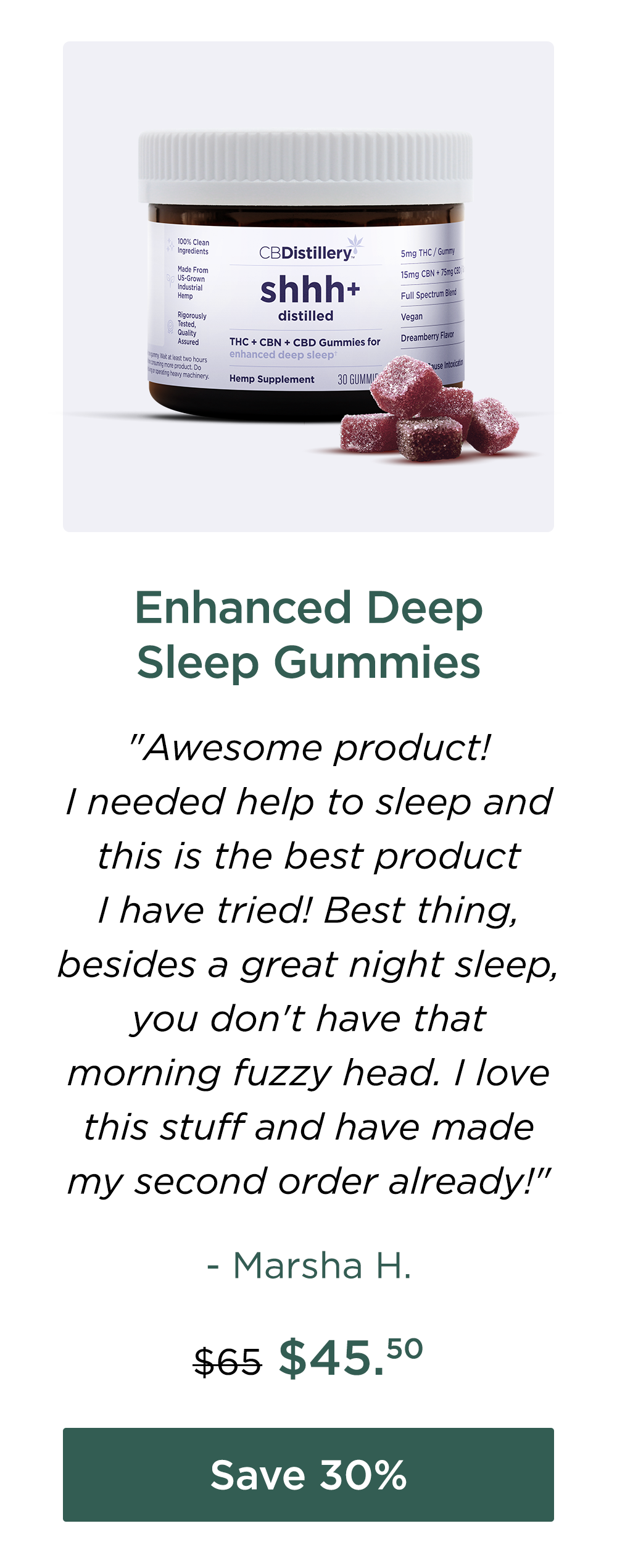Enhanced Deep Sleep Gummies "Awesome product! I needed help to sleep and this is the best product I have tried! Best thing, besides a great night sleep, you don't have that morning fuzzy head. I love this stuff and have made my second order already!" - Marsha H. Originally $65; now $45.50. Save 30%