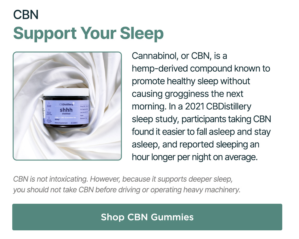 CBN: Support Your Sleep. Cannabinol, or CBN, is a hemp-derived compound known to promote healthy sleep without causing grogginess the next morning. In a 2021 CBDistillery sleep study, participants taking CBN found it easier to fall asleep and stay asleep, and reported sleeping an hour longer per night on average.  CBN is not intoxicating. However, because it supports deeper sleep, you should not take CBN before driving or operating heavy machinery. Shop CBN Gummies