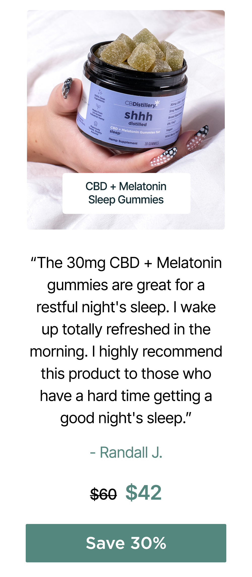 30mg CBD + Melatonin Sleep Gummies (0% THC*): “The 30mg CBD + Melatonin gummies are great for a restful night's sleep. I wake up totally refreshed in the morning. I highly recommend this product to those who have a hard time getting a good night's sleep.” – Randall J. Originally $60, now $42. Save 30% 30mg CBD + Melatonin Sleep Gummies (0% THC*): “The 30mg CBD + Melatonin gummies are great for a restful night's sleep. I wake up totally refreshed in the morning. I highly recommend this product to those who have a hard time getting a good night's sleep.” – Randall J. Originally $60, now $42. Save 30%