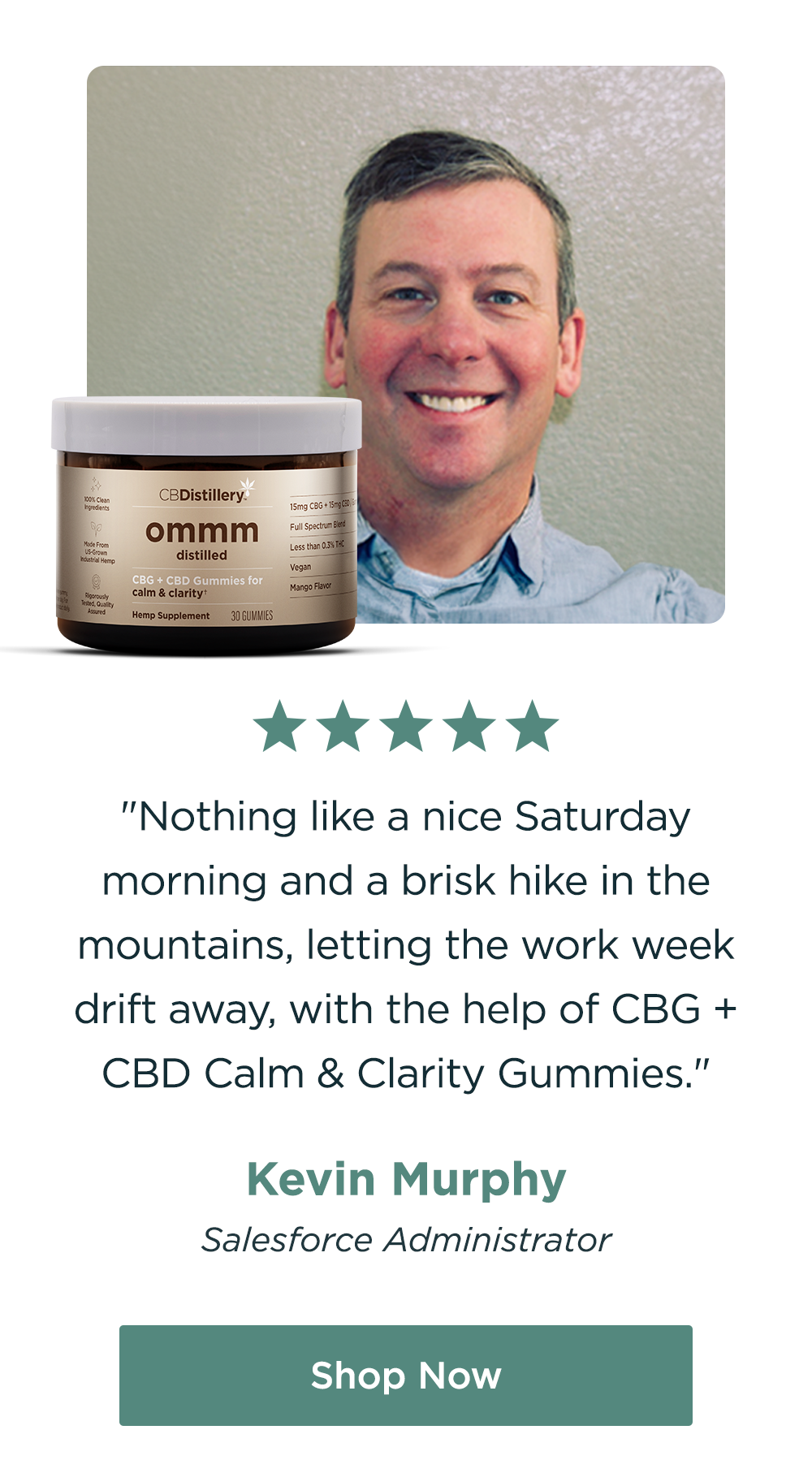 "Nothing like a nice Saturday morning and a brisk hike in the mountains, letting the work week drift away, with the help of CBG + CBD Calm & Clarity Gummies.&nbsp;" - Kevin Murphy, Salesforce Administrator. Shop Now!