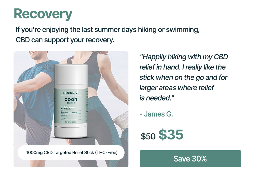 Recovery: If you're enjoying the last summer days hiking or swimming, CBD can support your recovery. 1000mg CBD Targeted Relief Stick (THC-Free): "Happily hiking with my CBD relief in hand. I really like the stick when on the go and for larger areas where relief is needed." - James G. Originally $50, now $35. Save 30%