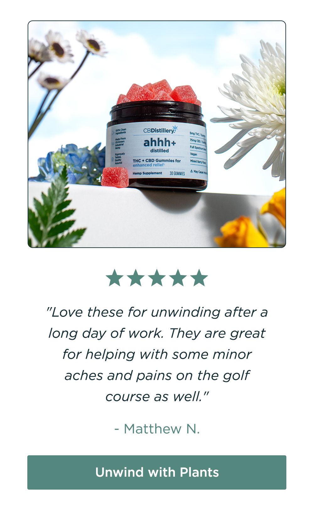 [pictured: 5mg THC + 75mg CBD Enhanced Relief Gummies] "Love these for unwinding after a long day of work. They are great for helping with some minor aches and pains on the golf course as well." - Matthew N. Unwind with Plants