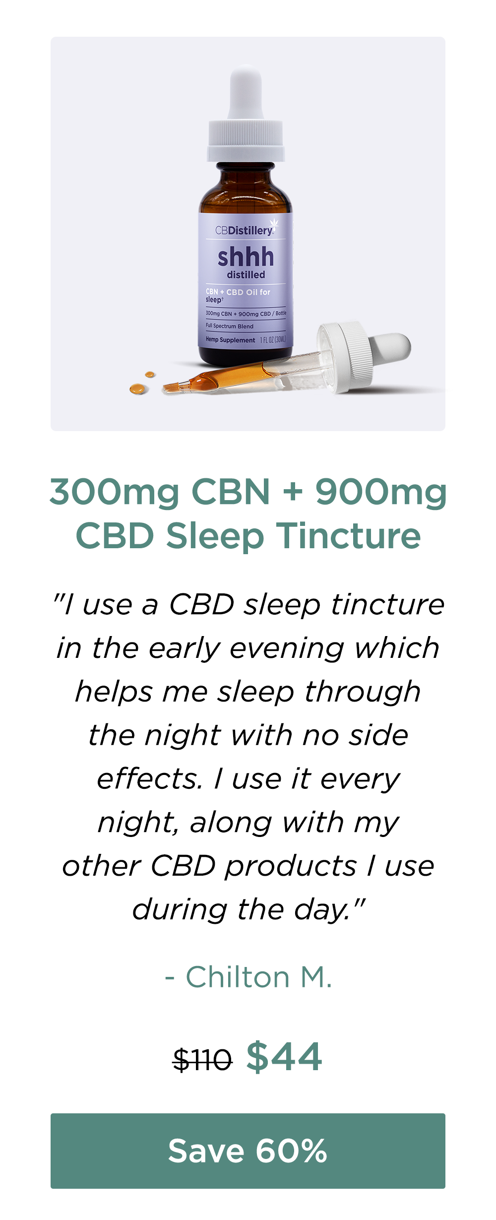 300mg CBN + 900mg CBD Sleep Tincture: "I use a CBD sleep tincture in the early evening which helps me sleep through the night with no side effects. I use it every night, along with my other CBD products I use during the day." - Chilton M. Originally $110; now $44. Save 60%