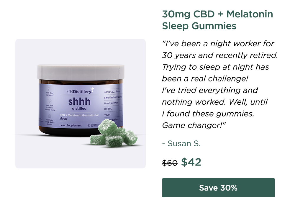 30mg CBD + Melatonin Sleep Gummies "I've been a night worker for 30 years and recently retired. Trying to sleep at night has been a real challenge! I've tried everything and nothing worked. Well, until I found these gummies. Game changer!" - Susan S. Originally $60; now $42. Save 30%