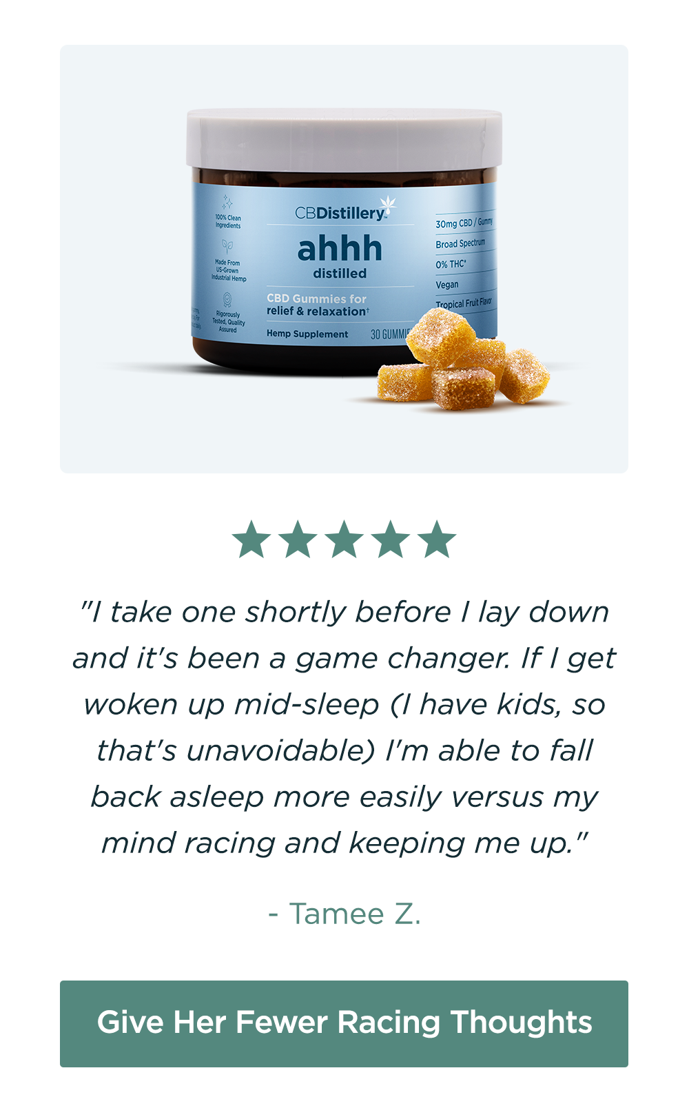 30mg CBD Relief & Relaxation Gummies (0% THC): "I take one shortly before I lay down and it's been a game changer. If I get woken up mid-sleep (I have kids, so that's unavoidable) I'm able to fall back asleep more easily versus my mind racing and keeping me up." - Tamee Z. Give Her Fewer Racing Thoughts