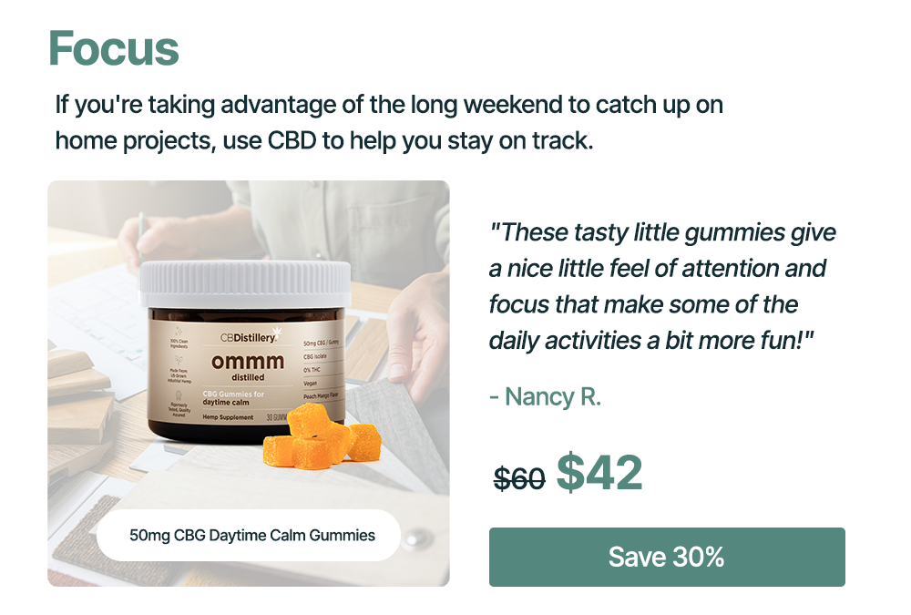 Focus: If you're taking advantage of the long weekend to catch up on home projects, use CBD to help you stay on track. 50mg CBG Daytime Calm Gummies: "These tasty little gummies give a nice little feel of attention and focus that make some of the daily activities a bit more fun!" - Nancy R. Originally $60, now $42. Save 30%