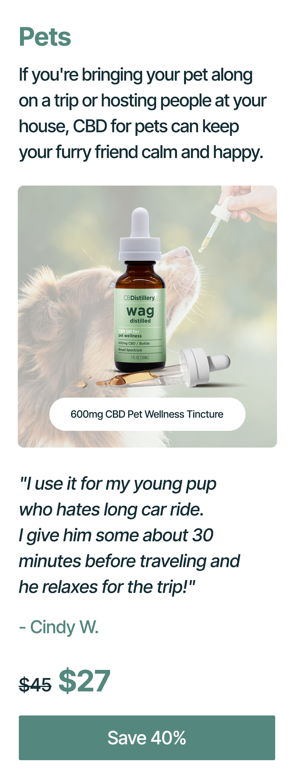 Pets: If you're bringing your pet along on a trip or hosting people at your house, CBD for pets can keep your furry friend calm and happy. 600mg CBD Pet Wellness Tincture: "I use it for my young pup who hates long car ride. I give him some about 30 minutes before traveling and he relaxes for the trip!" - Cindy W. Originally $45, now $27. Save 40%