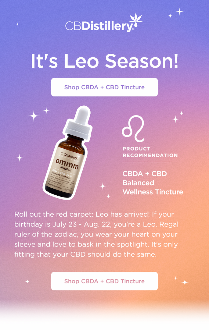 It's Leo Season! Shop CBDA + CBD Tincture. Product Recommendation:  CBDA + CBD Balanced Wellness Tincture. Roll out the red carpet: Leo has arrived! If your birthday is July 23 - Aug. 22, you're a Leo. Regal ruler of the zodiac, you wear your heart on your sleeve and love to bask in the spotlight. It's only fitting that your CBD should do the same. Shop CBDA + CBD Tincture