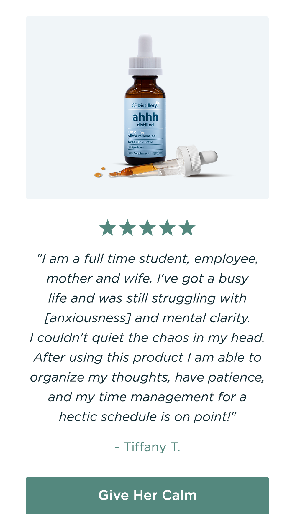 500mg CBD Relief & Relaxation Tincture: "I am a full time student, employee, mother and wife. I've got a busy life and was still struggling with [anxiousness] and mental clarity. I couldn't quiet the chaos in my head. After using this product I am able to organize my thoughts, have patience, and my time management for a hectic schedule is on point!" - Tiffany T. Give Her Calm