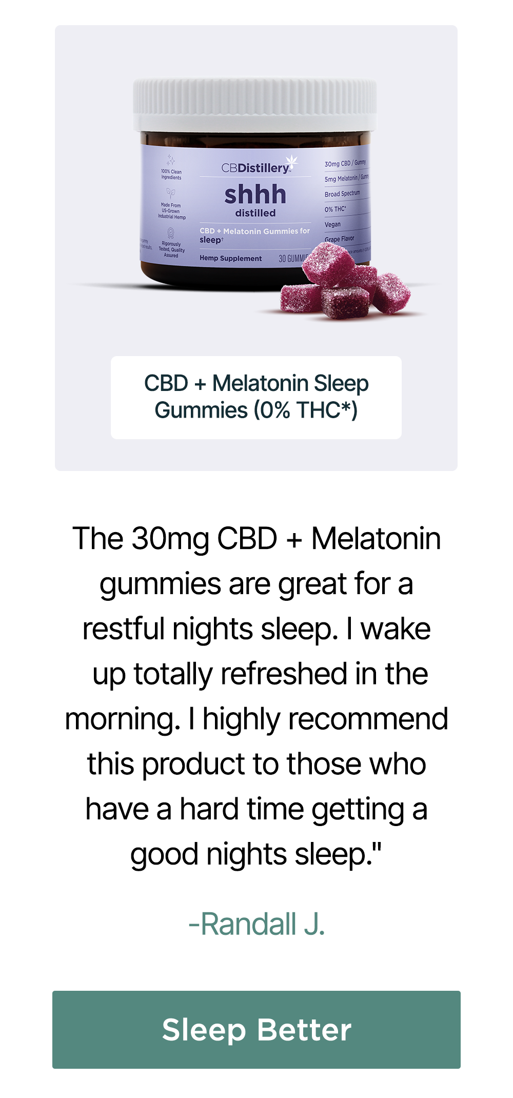 30mg CBD + Melatonin Sleep Gummies (0% THC*): "The 30mg CBD + Melatonin gummies are great for a restful nights sleep. I wake up totally refreshed in the morning. I highly recommend this product to those who have a hard time getting a good nights sleep." - Randall J. Sleep Better 30mg CBD + Melatonin Sleep Gummies (0% THC*): "The 30mg CBD + Melatonin gummies are great for a restful nights sleep. I wake up totally refreshed in the morning. I highly recommend this product to those who have a hard time getting a good nights sleep." - Randall J. Sleep Better