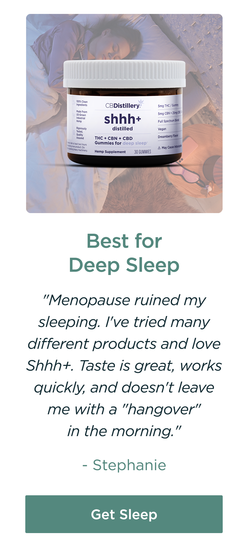 Best for Deep Sleep: THC + CBN + CBD Enhanced Deep Sleep Gummies. "Menopause ruined my sleeping. I've tried many different products and love Shhh+. Taste is great, works quickly, and doesn't leave me with a "hangover" in the morning." - Stephanie. Get Sleep 