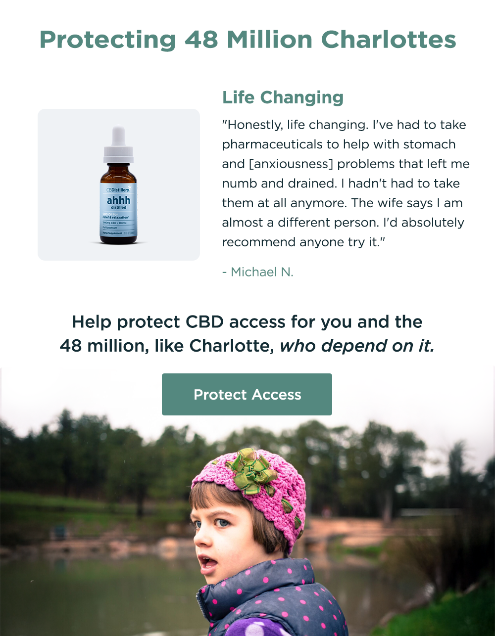 Protecting 48 Million Charlottes. [a photo shows the 1000mg CBD Relief & Relaxation Tincture] "Life Changing. Honestly, life changing. I've had to take pharmaceuticals to help with stomach and [anxiousness] problems that left me numb and drained. I hadn't had to take them at all anymore. The wife says I am almost a different person. I'd absolutely recommend anyone try it." - Michael N. Help protect CBD access for you and the 48 million, like Charlotte, who depend on it. Protect Access
