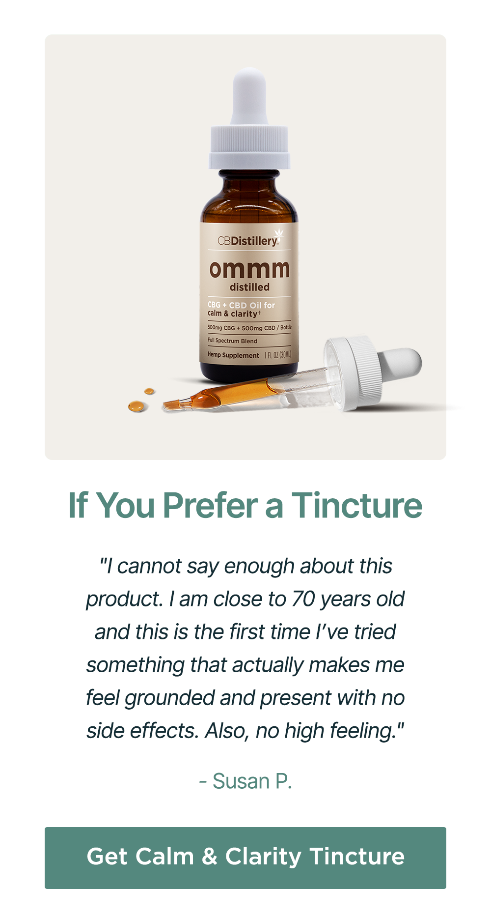 If You Prefer a Tincture: "I cannot say enough about this product. I am close to 70 years old and this is the first time I’ve tried something that actually makes me feel grounded and present with no side effects. Also, no high feeling." - Susan P. Get Calm & Clarity Tincture If You Prefer a Tincture: "I cannot say enough about this product. I am close to 70 years old and this is the first time I’ve tried something that actually makes me feel grounded and present with no side effects. Also, no high feeling." - Susan P. Get Calm & Clarity Tincture