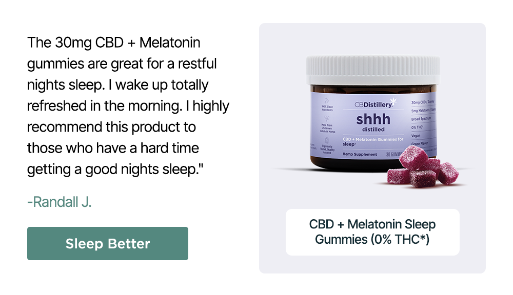 30mg CBD + Melatonin Sleep Gummies (0% THC*): "The 30mg CBD + Melatonin gummies are great for a restful nights sleep. I wake up totally refreshed in the morning. I highly recommend this product to those who have a hard time getting a good nights sleep." - Randall J. Sleep Better