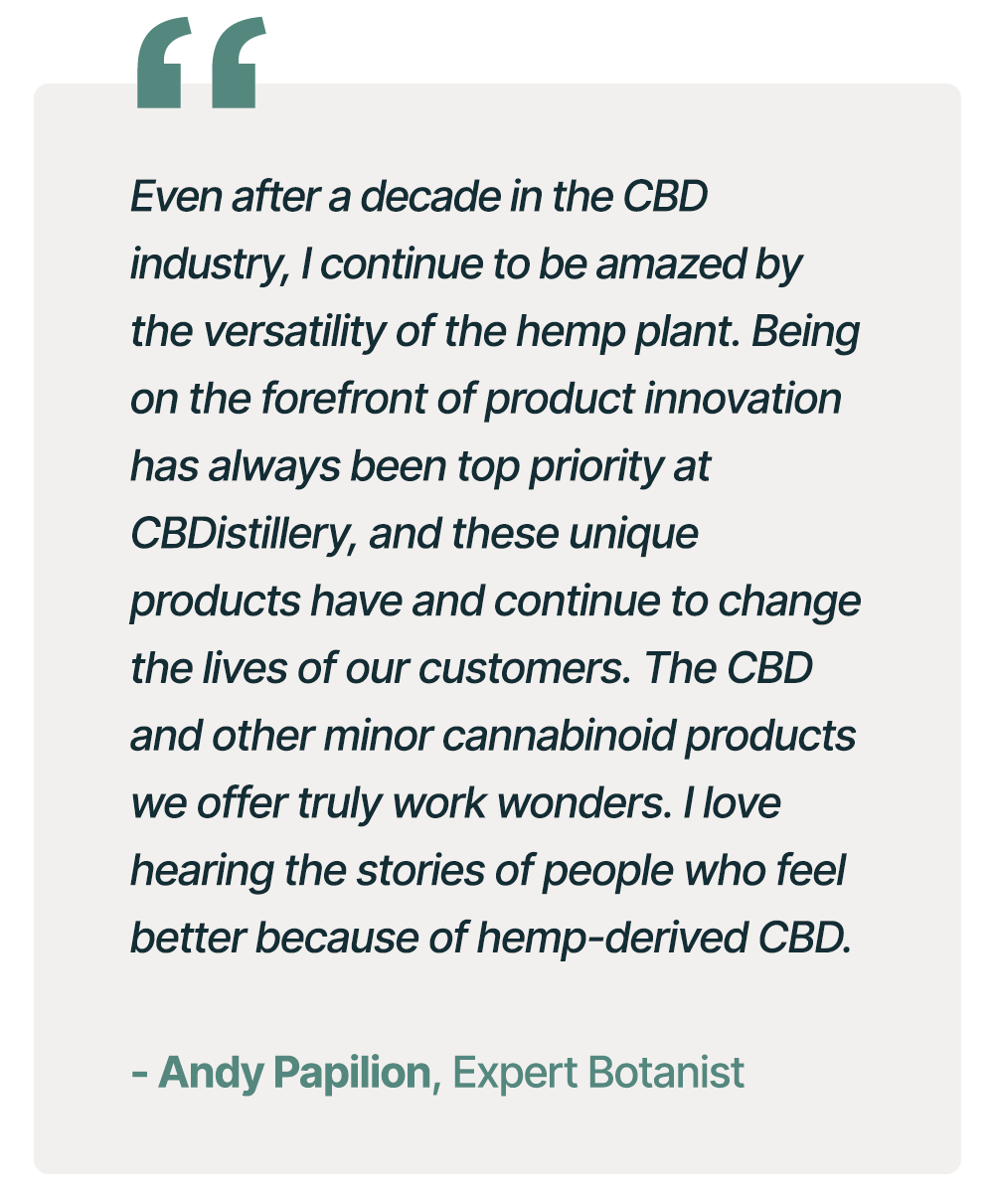"Even after a decade in the CBD industry, I continue to be amazed by the versatility of the hemp plant. Being on the forefront of product innovation has always been top priority at CBDistillery, and these unique products have and continue to change the lives of our customers. The CBD and other minor cannabinoid products we offer truly work wonders. I love hearing the stories of people who feel better because of hemp-derived CBD." - Andy Papilion, Expert Botanist "Even after a decade in the CBD industry, I continue to be amazed by the versatility of the hemp plant. Being on the forefront of product innovation has always been top priority at CBDistillery, and these unique products have and continue to change the lives of our customers. The CBD and other minor cannabinoid products we offer truly work wonders. I love hearing the stories of people who feel better because of hemp-derived CBD." - Andy Papilion, Expert Botanist