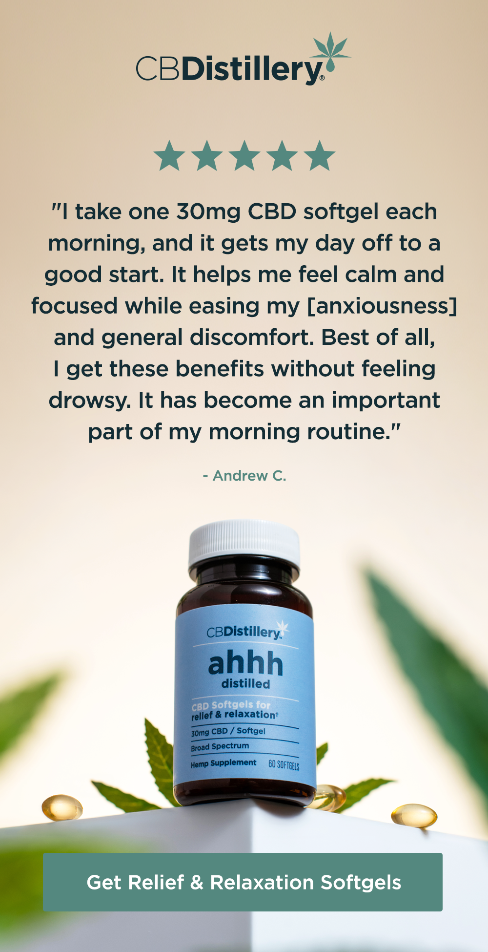 30mg CBD Relief & Relaxation Softgels (0% THC*) - 60 Count: "I take one 30mg CBD softgel each morning, and it gets my day off to a good start. It helps me feel calm and focused while easing my [anxiousness] and general discomfort. Best of all, I get these benefits without feeling drowsy. It has become an important part of my morning routine." - Andrew C. Get Relief & Relaxation Softgels