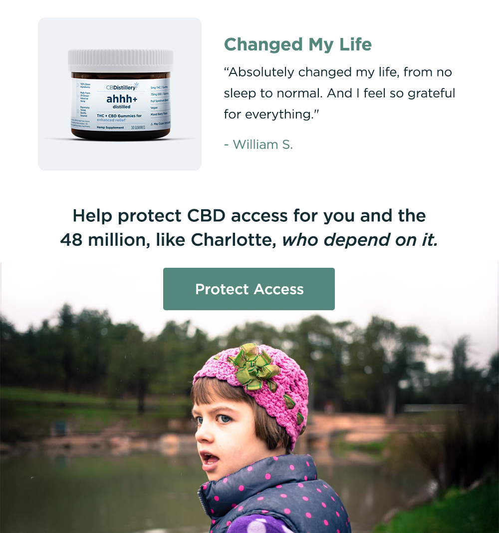 Changed My Life: "Absolutely changed my life, from no sleep to normal. And I feel so grateful for everything." - William S. Help protect CBD access for you and the 48 million, like Charlotte, who depend on it. Protect Access
