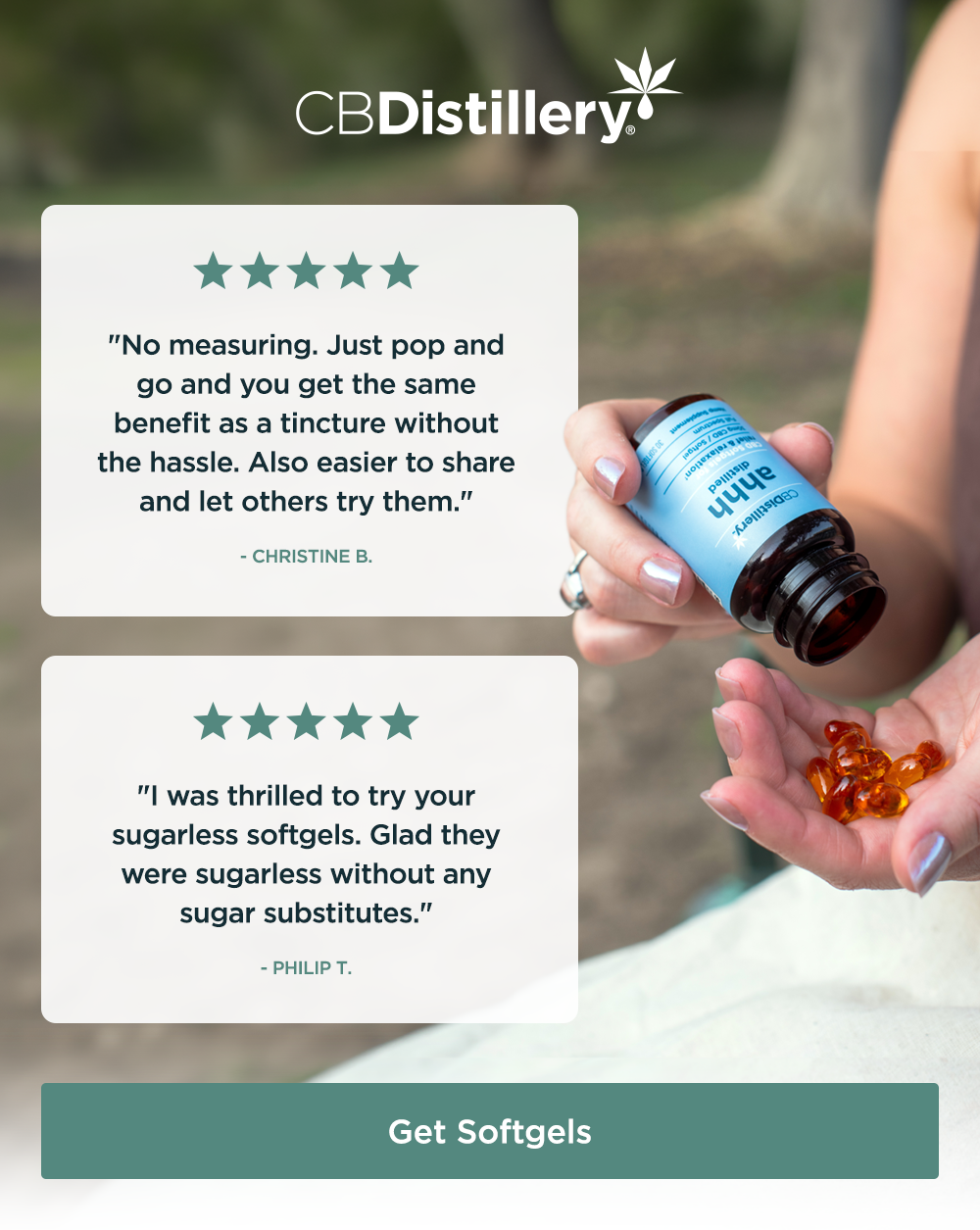 [a photo shows a woman pour CBD softgels from a jar into her hand] 5 Stars: "No measuring. Just pop and go and you get the same benefit as a tincture without the hassle. Also easier to share and let others try them." - Christine B. ~ 5 Stars: "I was thrilled to try your sugarless softgels. Glad they were sugarless without any sugar substitutes." - Philip T. ~ Get Softgels