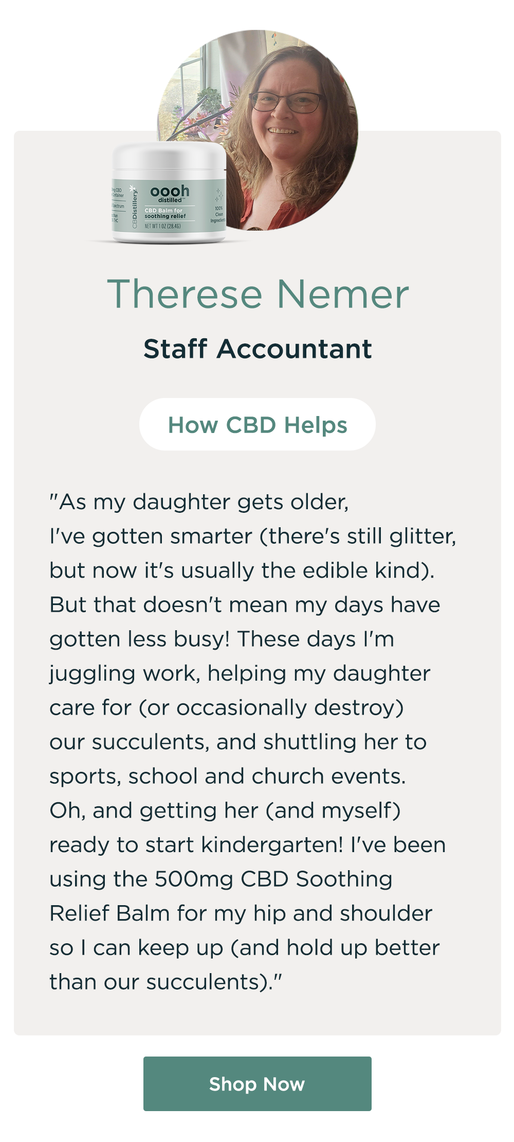 Therese Nemer, Staff Accountant. How CBD Helps: "As my daughter gets older, I've gotten smarter (there's still glitter, but now it's usually the edible kind). But that doesn't mean my days have gotten less busy! These days I'm juggling work, helping my daughter care for (or occasionally destroy) our succulents, and shuttling her to sports, school and church events. Oh, and getting her (and myself) ready to start kindergarten! I've been using the 500mg CBD Soothing Relief Balm for my hip and shoulder so I can keep up (and hold up better than our succulents)." Shop Now