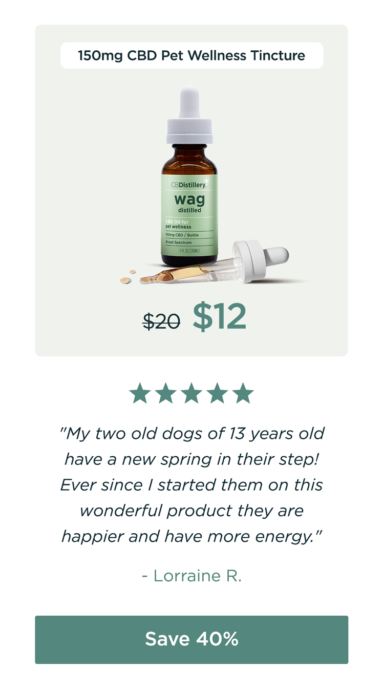 150mg CBD Pet Wellness Tincture: originally $20, now $12. "My two old dogs of 13 years old have a new spring in their step! Ever since I started them on this wonderful product they are happier and have more energy." - Lorraine R. Save 40% 150mg CBD Pet Wellness Tincture: originally $20, now $12. "My two old dogs of 13 years old have a new spring in their step! Ever since I started them on this wonderful product they are happier and have more energy." - Lorraine R. Save 40%