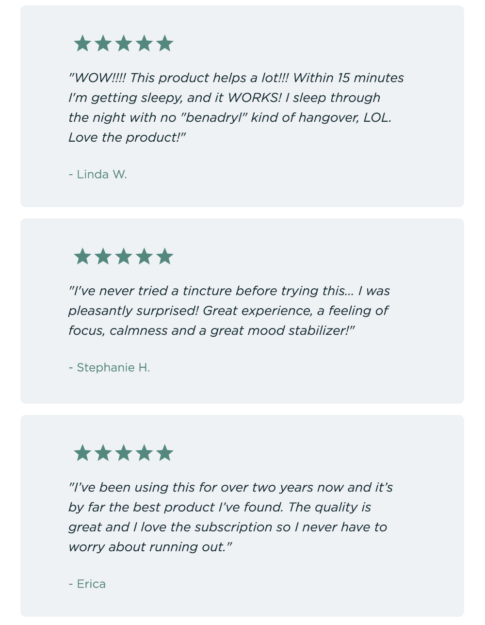 "WOW!!!! This product helps a lot!!! Within 15 minutes I'm getting sleepy, and it WORKS! I sleep through the night with no "benadryl" kind of hangover, LOL. Love the product!" Linda W. ~ "I've never tried a tincture before trying this... I was pleasantly surprised! Great experience, a feeling of focus, calmness and a great mood stabilizer!" - Stephanie H. ~ "I’ve been using this for over two years now and it’s by far the best product I’ve found. The quality is great and I love the subscription so I never have to worry about running out." - Erica