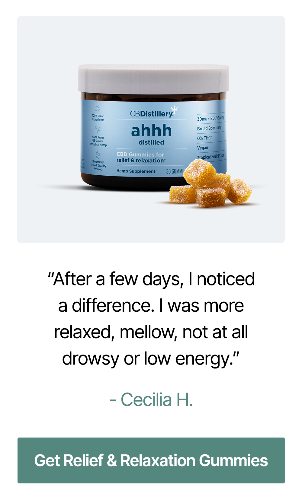 30mg CBD Relief & Relaxation Gummies (0% THC*): “After a few days, I noticed a difference. I was more relaxed, mellow, not at all drowsy or low energy.” – Cecilia H. ~ Get Relief & Relaxation Gummies 30mg CBD Relief & Relaxation Gummies (0% THC*): “After a few days, I noticed a difference. I was more relaxed, mellow, not at all drowsy or low energy.” – Cecilia H. ~ Get Relief & Relaxation Gummies