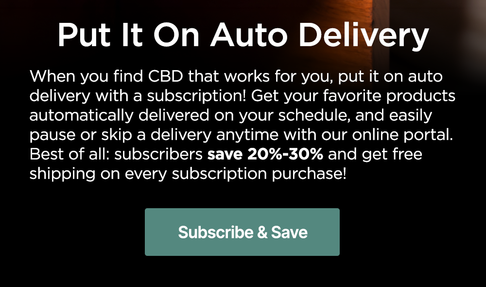 Put It On Auto Delivery: When you find CBD that works for you, put it on auto delivery with a subscription! Get your favorite products automatically delivered on your schedule, and easily pause or skip a delivery anytime with our online portal. Best of all: subscribers save 20%-30% and get free shipping on every subscription purchase! Subscribe & Save