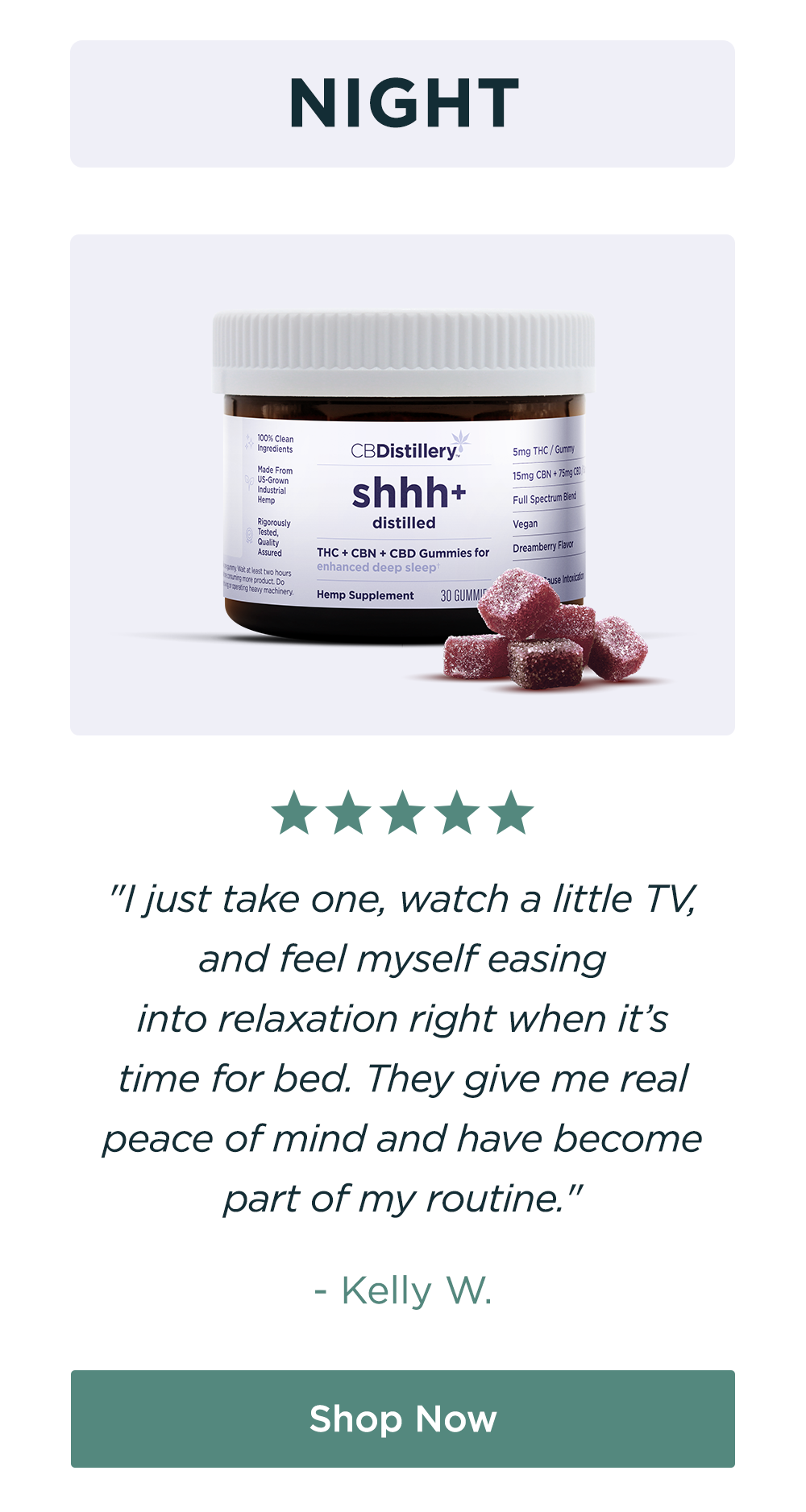 NIGHT: "I just take one, watch a little TV, and feel myself easing into&nbsp;relaxation right when it’s time for bed. They give me real peace of mind and have become part of my routine." -&nbsp;KELLY W. Shop Now