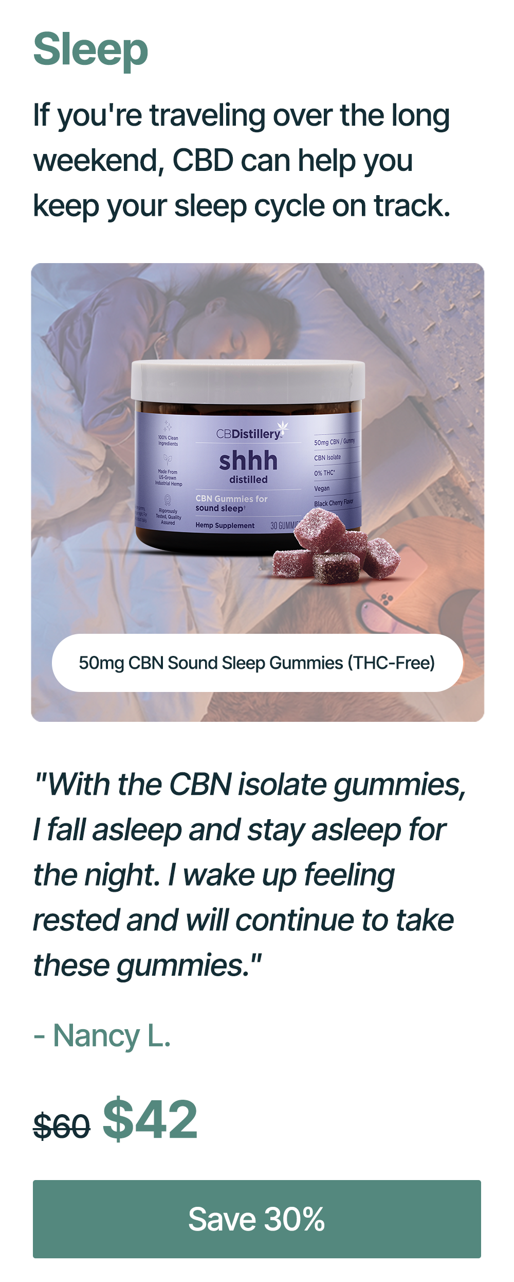 Sleep: If you're traveling over the long weekend, CBD can help you keep your sleep cycle on track. 50mg CBN Sound Sleep gummies (THC-Free): "With the CBN isolate gummies, I fall asleep and stay asleep for the night. I wake up feeling rested and will continue to take these gummies." - Nancy L. Originally $60, now $42. Save 30%