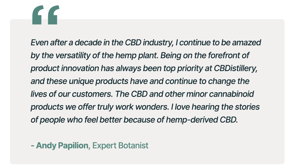 "Even after a decade in the CBD industry, I continue to be amazed by the versatility of the hemp plant. Being on the forefront of product innovation has always been top priority at CBDistillery, and these unique products have and continue to change the lives of our customers. The CBD and other minor cannabinoid products we offer truly work wonders. I love hearing the stories of people who feel better because of hemp-derived CBD." - Andy Papilion, Expert Botanist