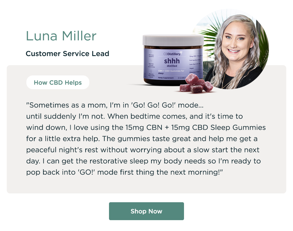 Luna Miller, Customer Service Lead. How CBD Helps: "Sometimes as a mom, I'm in 'Go! Go! Go!' mode... until suddenly I'm not.&nbsp; When bedtime comes, and it's time to wind down, I love using the 15mg CBN + 15mg CBD Sleep Gummies for a little extra help.&nbsp;The gummies taste great and help me get a peaceful night's rest without worrying about a slow start the next day. I can get the restorative sleep my body needs so I'm ready to pop back into 'GO!' mode first thing the next morning!" Shop Now