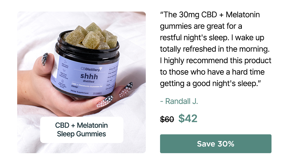 30mg CBD + Melatonin Sleep Gummies (0% THC*): “The 30mg CBD + Melatonin gummies are great for a restful night's sleep. I wake up totally refreshed in the morning. I highly recommend this product to those who have a hard time getting a good night's sleep.” – Randall J. Originally $60, now $42. Save 30%