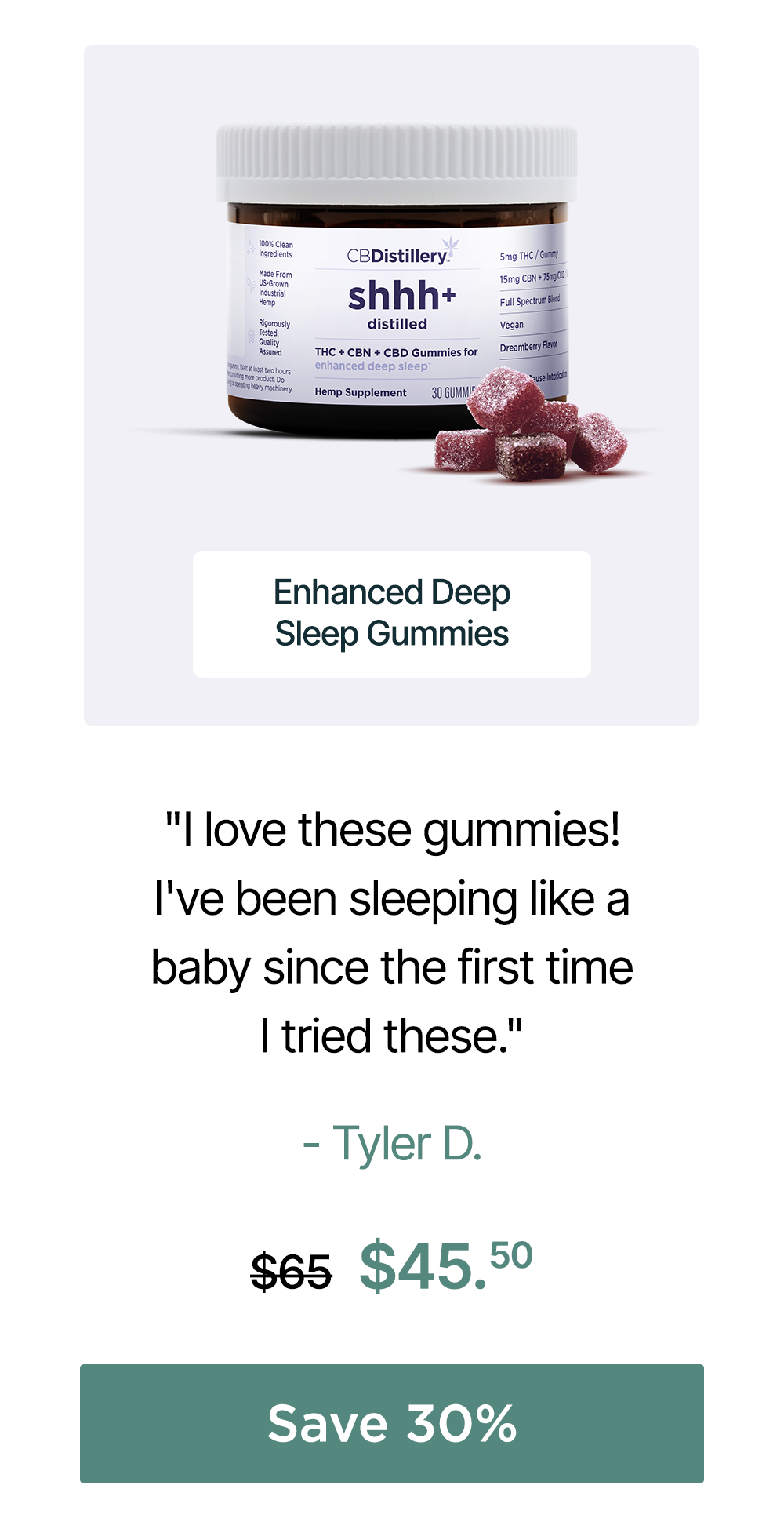 Enhanced Deep Sleep Gummies: "I love these gummies! I've been sleeping like a baby since the first time I tried these." - Tyler D. Originally $65, now $45.50. Save 30% Enhanced Deep Sleep Gummies: "I love these gummies! I've been sleeping like a baby since the first time I tried these." - Tyler D. Originally $65, now $45.50. Save 30%