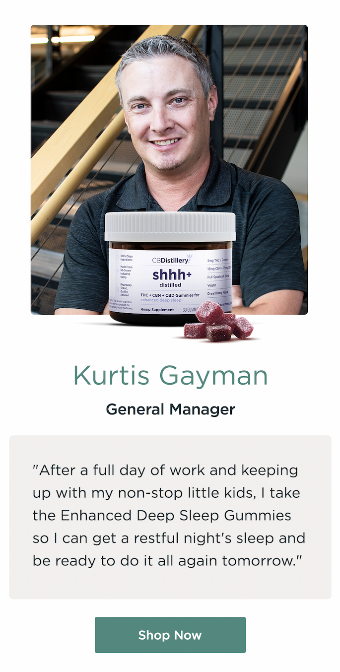 Kurtis Gaiman, General Manager. "After a full day of work and keeping up with my non-stop little kids, I take the Enhanced Deep Sleep Gummies so I can get a restful night's sleep and be ready to do it all again tomorrow." Shop Now Kurtis Gaiman, General Manager. "After a full day of work and keeping up with my non-stop little kids, I take the Enhanced Deep Sleep Gummies so I can get a restful night's sleep and be ready to do it all again tomorrow." Shop Now