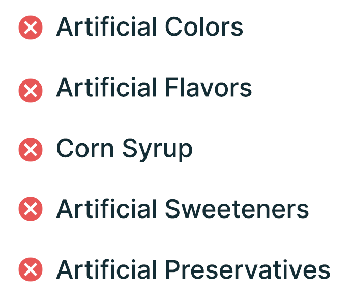 * Artificial Colors * Artificial Flavors * Corn Syrup * Artificial Sweeteners * Artificial Preservatives 