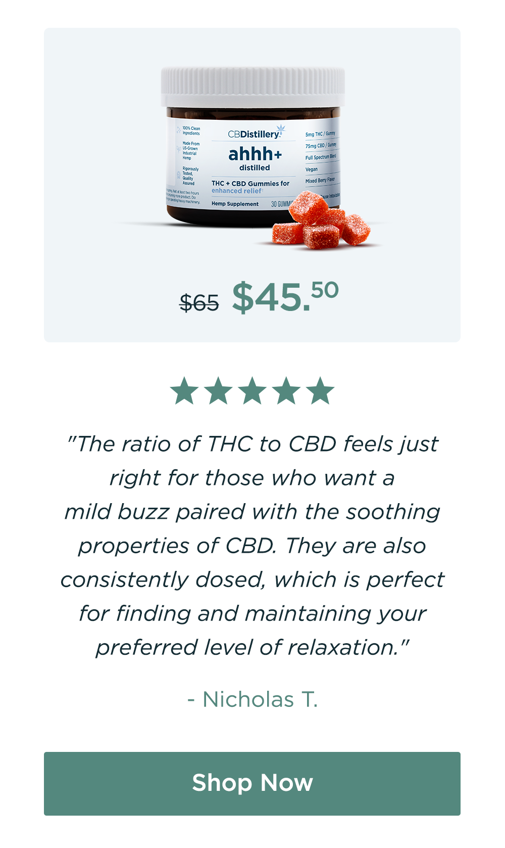 Enhanced Relief Gummies. Originally $65; now $45.50. "The ratio of THC to CBD feels just right for those who want a mild buzz paired with the soothing properties of CBD. They are also consistently dosed, which is perfect for finding and maintaining your preferred level of relaxation." - Nicholas T. Shop Now