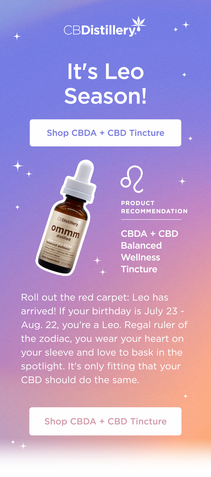 It's Leo Season! Shop CBDA + CBD Tincture. Product Recommendation: CBDA + CBD Balanced Wellness Tincture. Roll out the red carpet: Leo has arrived! If your birthday is July 23 - Aug. 22, you're a Leo. Regal ruler of the zodiac, you wear your heart on your sleeve and love to bask in the spotlight. It's only fitting that your CBD should do the same. Shop CBDA + CBD Tincture It's Leo Season! Shop CBDA + CBD Tincture. Product Recommendation: CBDA + CBD Balanced Wellness Tincture. Roll out the red carpet: Leo has arrived! If your birthday is July 23 - Aug. 22, you're a Leo. Regal ruler of the zodiac, you wear your heart on your sleeve and love to bask in the spotlight. It's only fitting that your CBD should do the same. Shop CBDA + CBD Tincture