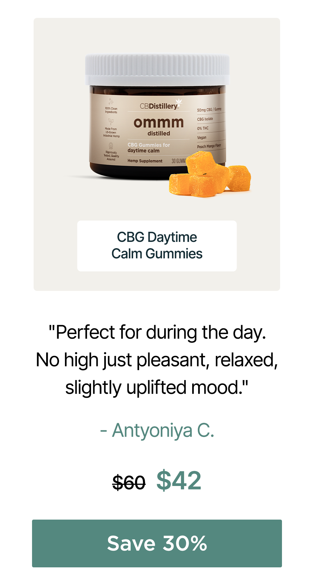 50mg CBG Daytime Calm Gummies: "Perfect for during the day. No high just pleasant, relaxed, slightly uplifted mood." - Antyoniya C. Originally $60; now $42. Save 30% 50mg CBG Daytime Calm Gummies: "Perfect for during the day. No high just pleasant, relaxed, slightly uplifted mood." - Antyoniya C. Originally $60; now $42. Save 30%