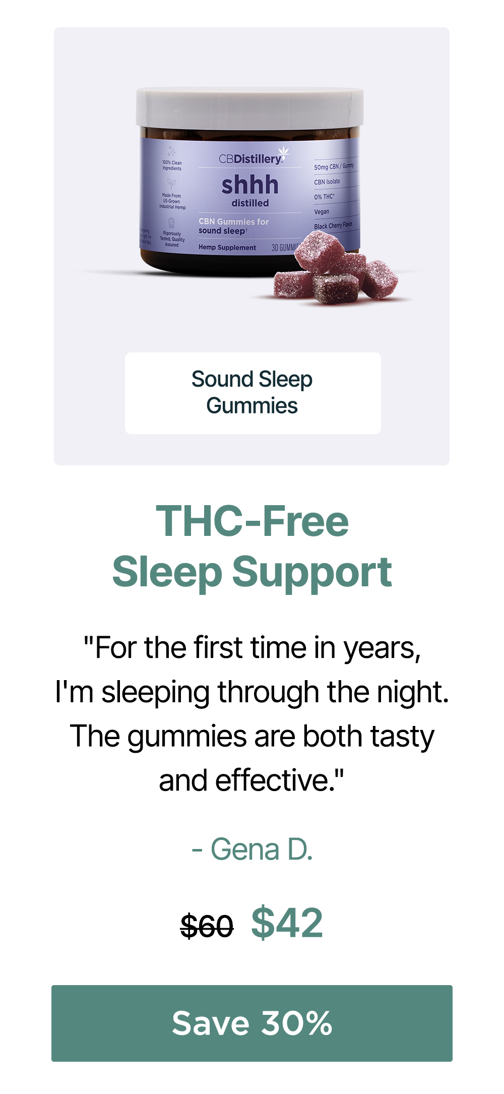 THC-Free Sleep Support: Sound Sleep Gummies. "For the first time in years, I'm sleeping through the night. The gummies are both tasty and effective." - Gena D. Originally $60; now $42. Save 30% THC-Free Sleep Support: Sound Sleep Gummies. "For the first time in years, I'm sleeping through the night. The gummies are both tasty and effective." - Gena D. Originally $60; now $42. Save 30%